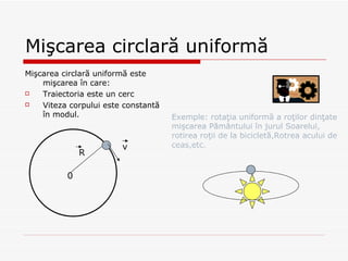 Mi ş carea circlar ă uniformă Mi ş carea circlar ă uniformă este mişcarea în care: Traiectoria este un cerc Viteza corpului este constantă în modul. 0 R v Exemple: rotaţia uniformă a roţilor dinţate mişcarea Pământului în jurul Soarelui, rotirea roţii de la bicicletă,Rotrea acului de ceas,etc. 
