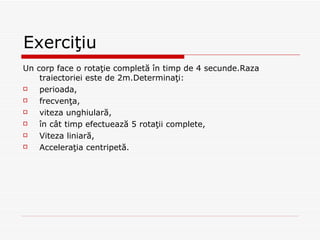 Exerciţiu Un corp face o rotaţie completă în timp de 4 secunde.Raza traiectoriei este de 2m.Determinaţi: perioada, frecvenţa, viteza unghiulară, în cât timp efectuează 5 rotaţii complete, Viteza liniară, Acceleraţia centripetă. 