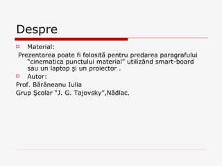 Despre Material: Prezentarea poate fi folosită pentru predarea paragrafului “cinematica punctului material” utilizând smart-board sau un laptop şi un proiector . Autor: Prof. Bărăneanu Iulia Grup Şcolar “J. G. Tajovsky”,Nădlac. 