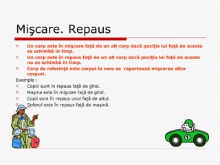Mi şcare. Repaus Un corp este în mişcare faţă de un alt corp dacă poziţia lui faţă de acesta se schimbă în timp. Un corp este în repaus faţă de un alt corp dacă poziţia lui faţă de acesta nu se schimbă în timp. Corp de referinţă este corpul la care se  raportează mişcarea altor corpuri. Exemple : Copii i  sunt  în repaus faţă de ghid. Maşina este în mişcare faţă de ghid. Copii sunt în repaus unul faţă de altul. Şoferul este în repaus faţă de maşină. 
