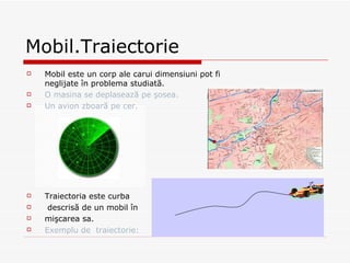 Mobil.Traiectorie  Mobil este un corp ale carui dimensiuni pot fi neglijate în problema studiată. O masina  se deplaseaz ă pe şosea. Un  avion  zboară pe cer. Traiectoria este curba descrisă de un mobil în  mişcarea sa. Exemplu de  traiectorie: 