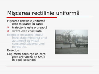 Mişcarea rectilinie uniformă Mişcarea rectilinie uniformă este mişcarea în care:  traiectoria este o dreaptă viteza este constantă . Exemple  : mişcarea liftului între etaje,mişcarea unui automobil cu viteză constantă,căderea unui paraşutist. Exerci ţiu: Câţi metri parcurge un corp care are viteza de 5m /s  în două secunde? 