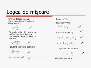 Legea de mişcare Legea de mişcare este: Pentru a deduce legea de mi şcare pornim de la definiţia vitezei medii: Se poate arăta că în mişcarea uniform accelerată viteza medie este media aritmetică a vitezelor: Egalând expresiile obţinem: = > Dacă  Ecuaţia devine: ecuţie de gradul II în t.          