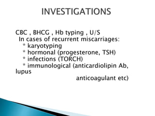 CBC , BHCG , Hb typing , U/S 
In cases of recurrent miscarriages: 
* karyotyping 
* hormonal (progesterone, TSH) 
* infections (TORCH) 
* immunological (anticardiolipin Ab, 
lupus 
anticoagulant etc) 
 