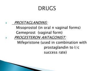  PROSTAGLANDINS: 
Misoprostol (in oral n vaginal forms) 
Gemeprost (vaginal form) 
 PROGESTERON ANTAGONIST: 
Mifepristone (used in combination with 
prostaglandin to I/c 
success rate) 
 