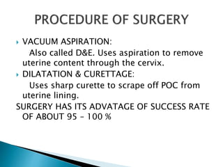  VACUUM ASPIRATION: 
Also called D&E. Uses aspiration to remove 
uterine content through the cervix. 
 DILATATION & CURETTAGE: 
Uses sharp curette to scrape off POC from 
uterine lining. 
SURGERY HAS ITS ADVATAGE OF SUCCESS RATE 
OF ABOUT 95 – 100 % 
 