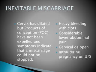  Cervix has dilated 
but Products of 
conception (POC) 
have not been 
expelled and 
symptoms indicate 
that a miscarriage 
could not be 
stopped. 
 Heavy bleeding 
with clots 
 Considerable 
lower abdominal 
pain 
 Cervical os open 
 Intrauterine 
pregnancy on U/S 
 
