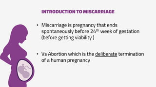 INTRODUCTION TOMISCARRIAGE
• Miscarriage is pregnancy that ends
spontaneously before 24th week of gestation
(before getting viability )
• Vs Abortion which is the deliberate termination
of a human pregnancy
 