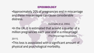 EPIDIMOLOGY
•Approximately 20% of pregnancies end in miscarriage
and these miscarriages can cause considerable
distress.
(Sotiriadis et al, 2004).
•In the UK, it is estimated that around a quarter of a
million pregnancies each year end in a miscarriage
(The Miscarriage Association,
2011).
•This loss is associated with a significant amount of
physical and psychological morbidity.
 