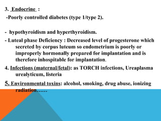3. Endocrine :
-Poorly controlled diabetes (type 1/type 2).
- hypothyroidism and hyperthyroidism.
- Luteal phase Deficiency : Decreased level of progesterone which
secreted by corpus luteum so endometrium is poorly or
improperly hormonally prepared for implantation and is
therefore inhospitable for implantation.
4. Infections (maternal/fetal): as TORCH infections, Ureaplasma
urealyticum, listeria
5. Environmental toxins: alcohol, smoking, drug abuse, ionizing
radiation……
 