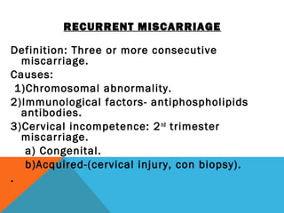 RECURRENT MISCARRIAGE
Definition: Three or more consecutive
miscarriage.
Causes:
1)Chromosomal abnormality.
2)Immunological factors- antiphospholipids
antibodies.
3)Cervical incompetence: 2nd
trimester
miscarriage.
a) Congenital.
b)Acquired-(cervical injury, con biopsy).
.
 