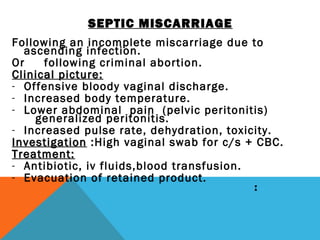 SEPTIC MISCARRIAGE
Following an incomplete miscarriage due to
ascending infection.
Or following criminal abortion.
Clinical picture:Clinical picture:
- Offensive bloody vaginal discharge.
- Increased body temperature.
- Lower abdominal pain (pelvic peritonitis)
generalized peritonitis.
- Increased pulse rate, dehydration, toxicity.
InvestigationInvestigation :High vaginal swab for c/s + CBC.
Treatment:Treatment:
- Antibiotic, iv fluids,blood transfusion.
- Evacuation of retained product.
 