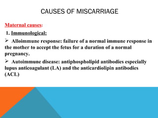 CAUSES OF MISCARRIAGE
Maternal causes:
1. Immunological:
 Alloimmune response: failure of a normal immune response in
the mother to accept the fetus for a duration of a normal
pregnancy.
 Autoimmune disease: antiphospholipid antibodies especially
lupus anticoagulant (LA) and the anticardiolipin antibodies
(ACL)
 