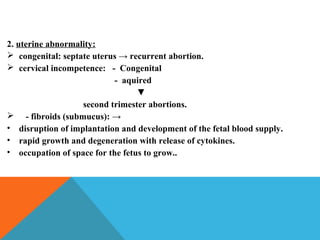 2. uterine abnormality:
 congenital: septate uterus → recurrent abortion.
 cervical incompetence: - Congenital
- aquired
▼
second trimester abortions.
 - fibroids (submucus): →
• disruption of implantation and development of the fetal blood supply.
• rapid growth and degeneration with release of cytokines.
• occupation of space for the fetus to grow..
 