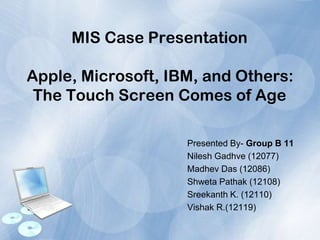 MIS Case Presentation
Apple, Microsoft, IBM, and Others:
The Touch Screen Comes of Age
Presented By- Group B 11
Nilesh Gadhve (12077)
Madhev Das (12086)
Shweta Pathak (12108)
Sreekanth K. (12110)
Vishak R.(12119)
 