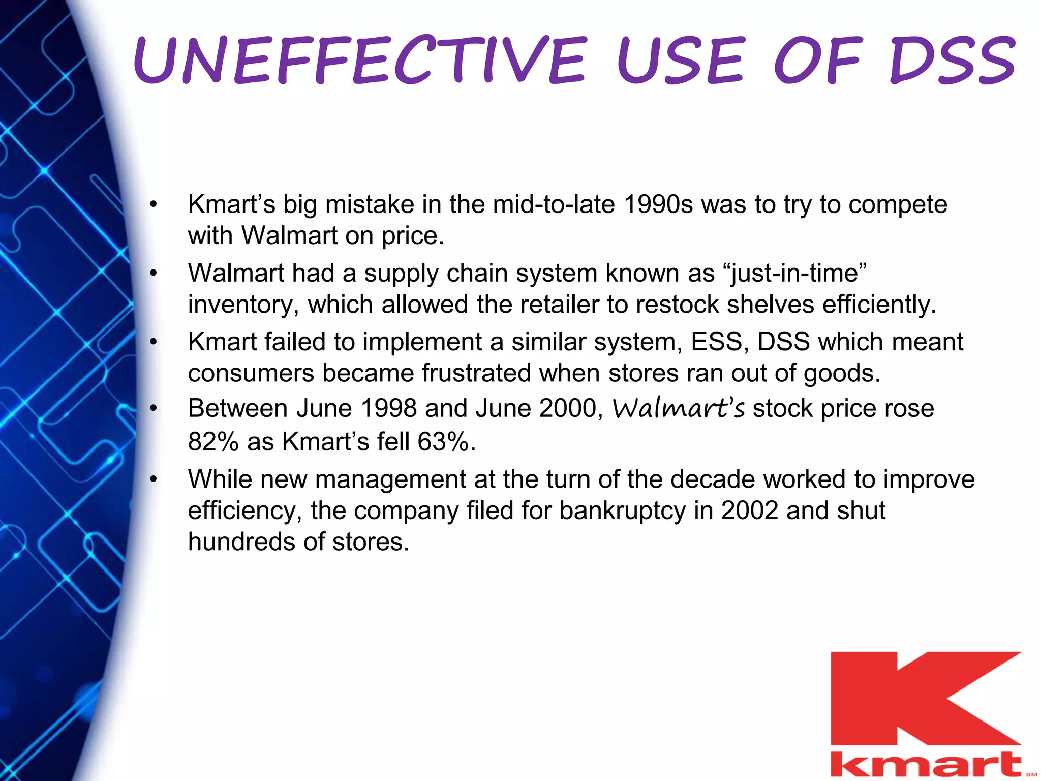 UNEFFECTIVE USE OF DSS
• Kmart’s big mistake in the mid-to-late 1990s was to try to compete
with Walmart on price.
• Walmart had a supply chain system known as “just-in-time”
inventory, which allowed the retailer to restock shelves efficiently.
• Kmart failed to implement a similar system, ESS, DSS which meant
consumers became frustrated when stores ran out of goods.
• Between June 1998 and June 2000, Walmart’s stock price rose
82% as Kmart’s fell 63%.
• While new management at the turn of the decade worked to improve
efficiency, the company filed for bankruptcy in 2002 and shut
hundreds of stores.
 