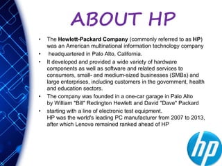 ABOUT HP
• The Hewlett-Packard Company (commonly referred to as HP)
was an American multinational information technology company
• headquartered in Palo Alto, California.
• It developed and provided a wide variety of hardware
components as well as software and related services to
consumers, small- and medium-sized businesses (SMBs) and
large enterprises, including customers in the government, health
and education sectors.
• The company was founded in a one-car garage in Palo Alto
by William "Bill" Redington Hewlett and David "Dave" Packard
• starting with a line of electronic test equipment.
HP was the world's leading PC manufacturer from 2007 to 2013,
after which Lenovo remained ranked ahead of HP
 