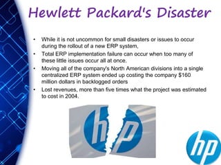 Hewlett Packard's Disaster
• While it is not uncommon for small disasters or issues to occur
during the rollout of a new ERP system,
• Total ERP implementation failure can occur when too many of
these little issues occur all at once.
• Moving all of the company's North American divisions into a single
centralized ERP system ended up costing the company $160
million dollars in backlogged orders
• Lost revenues, more than five times what the project was estimated
to cost in 2004.
 
