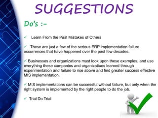 SUGGESTIONS
Do’s :-
 Learn From the Past Mistakes of Others
 These are just a few of the serious ERP implementation failure
occurrences that have happened over the past few decades.
 Businesses and organizations must look upon these examples, and use
everything these companies and organizations learned through
experimentation and failure to rise above and find greater success effective
MIS implementation.
 MIS implementations can be successful without failure, but only when the
right system is implemented by the right people to do the job.
 Trial Do Trial
 