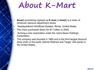 About K-Mart
• Kmart (sometimes stylized as K mart or kmart) is a chain of
American discount department stores
• Headquartered inHoffman Estates, Illinois, United States.
• The chain purchased Sears for $11 billion in 2005,
• forming a new corporation under the name Sears Holdings
Corporation.
• The company was founded in 1962 and is the third largest discount
store chain in the world, behind Walmart and Target, with stores in
the United States,
 