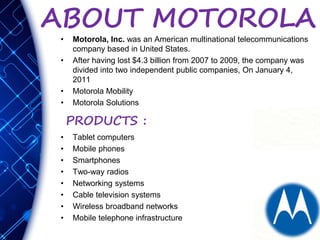 ABOUT MOTOROLA
• Motorola, Inc. was an American multinational telecommunications
company based in United States.
• After having lost $4.3 billion from 2007 to 2009, the company was
divided into two independent public companies, On January 4,
2011
• Motorola Mobility
• Motorola Solutions
• Tablet computers
• Mobile phones
• Smartphones
• Two-way radios
• Networking systems
• Cable television systems
• Wireless broadband networks
• Mobile telephone infrastructure
PRODUCTS :
 