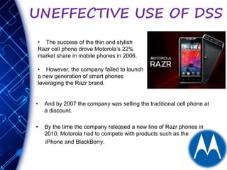 UNEFFECTIVE USE OF DSS
• And by 2007 the company was selling the traditional cell phone at
a discount.
• By the time the company released a new line of Razr phones in
2010, Motorola had to compete with products such as the
iPhone and BlackBerry.
• The success of the thin and stylish
Razr cell phone drove Motorola’s 22%
market share in mobile phones in 2006.
• However, the company failed to launch
a new generation of smart phones
leveraging the Razr brand.
 