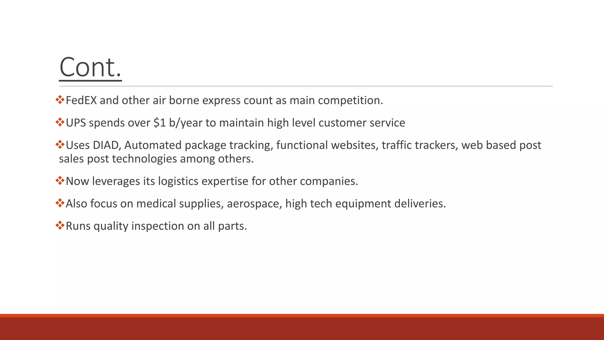 Cont.
FedEX and other air borne express count as main competition.
UPS spends over $1 b/year to maintain high level customer service
Uses DIAD, Automated package tracking, functional websites, traffic trackers, web based post
sales post technologies among others.
Now leverages its logistics expertise for other companies.
Also focus on medical supplies, aerospace, high tech equipment deliveries.
Runs quality inspection on all parts.
 