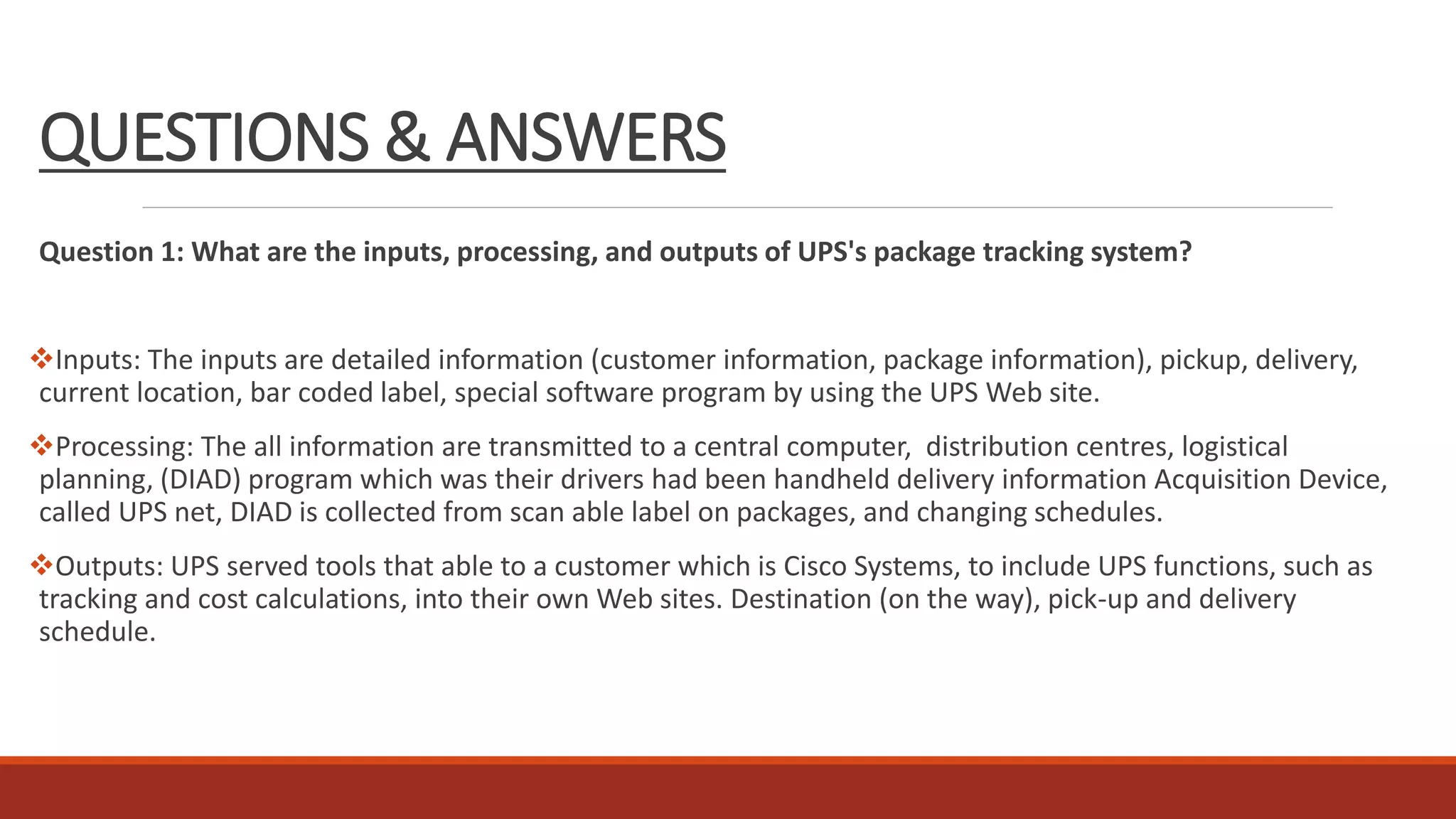 QUESTIONS & ANSWERS
Question 1: What are the inputs, processing, and outputs of UPS's package tracking system?
Inputs: The inputs are detailed information (customer information, package information), pickup, delivery,
current location, bar coded label, special software program by using the UPS Web site.
Processing: The all information are transmitted to a central computer, distribution centres, logistical
planning, (DIAD) program which was their drivers had been handheld delivery information Acquisition Device,
called UPS net, DIAD is collected from scan able label on packages, and changing schedules.
Outputs: UPS served tools that able to a customer which is Cisco Systems, to include UPS functions, such as
tracking and cost calculations, into their own Web sites. Destination (on the way), pick-up and delivery
schedule.
 
