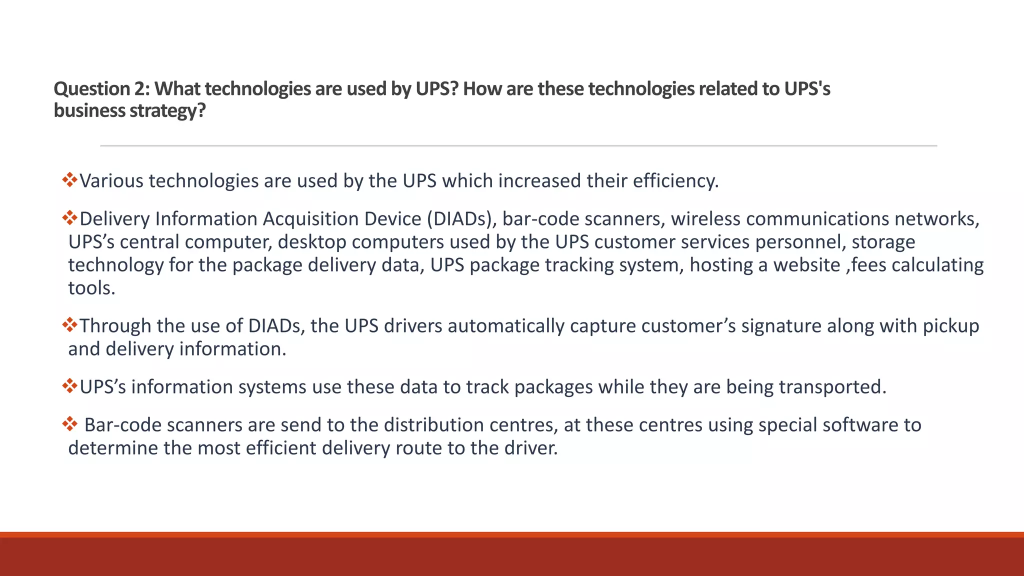 Question 2: What technologies are used by UPS? How are these technologies related to UPS's
business strategy?
Various technologies are used by the UPS which increased their efficiency.
Delivery Information Acquisition Device (DIADs), bar-code scanners, wireless communications networks,
UPS’s central computer, desktop computers used by the UPS customer services personnel, storage
technology for the package delivery data, UPS package tracking system, hosting a website ,fees calculating
tools.
Through the use of DIADs, the UPS drivers automatically capture customer’s signature along with pickup
and delivery information.
UPS’s information systems use these data to track packages while they are being transported.
 Bar-code scanners are send to the distribution centres, at these centres using special software to
determine the most efficient delivery route to the driver.
 