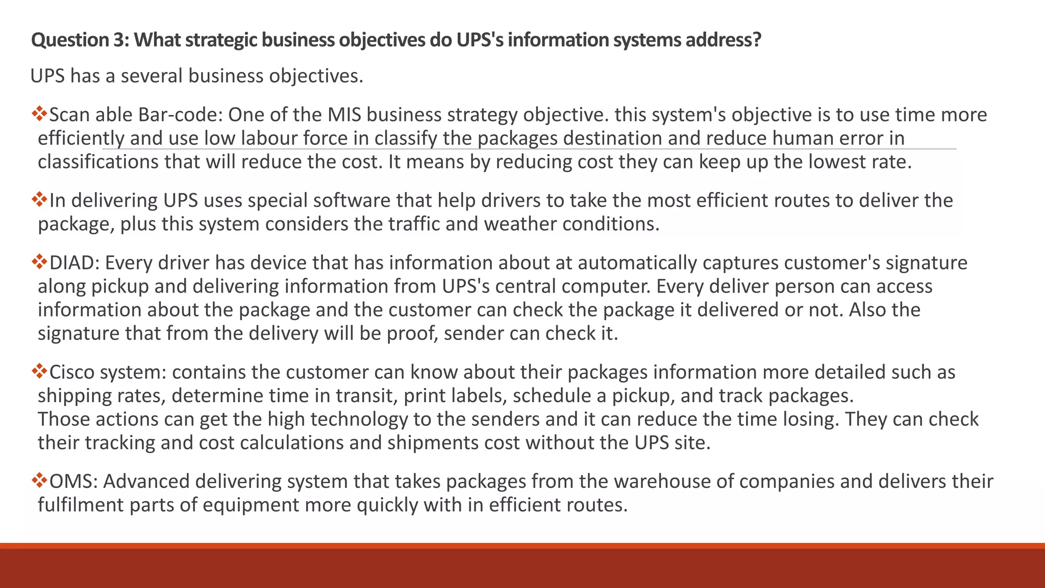 Question3: What strategic business objectives do UPS's information systems address?
UPS has a several business objectives.
Scan able Bar-code: One of the MIS business strategy objective. this system's objective is to use time more
efficiently and use low labour force in classify the packages destination and reduce human error in
classifications that will reduce the cost. It means by reducing cost they can keep up the lowest rate.
In delivering UPS uses special software that help drivers to take the most efficient routes to deliver the
package, plus this system considers the traffic and weather conditions.
DIAD: Every driver has device that has information about at automatically captures customer's signature
along pickup and delivering information from UPS's central computer. Every deliver person can access
information about the package and the customer can check the package it delivered or not. Also the
signature that from the delivery will be proof, sender can check it.
Cisco system: contains the customer can know about their packages information more detailed such as
shipping rates, determine time in transit, print labels, schedule a pickup, and track packages.
Those actions can get the high technology to the senders and it can reduce the time losing. They can check
their tracking and cost calculations and shipments cost without the UPS site.
OMS: Advanced delivering system that takes packages from the warehouse of companies and delivers their
fulfilment parts of equipment more quickly with in efficient routes.
 