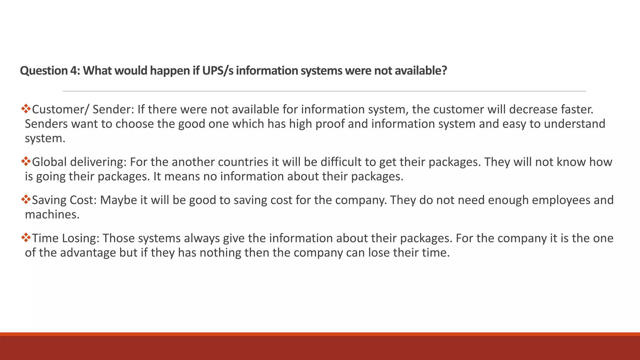 Question 4: What would happen if UPS/s information systems were not available?
Customer/ Sender: If there were not available for information system, the customer will decrease faster.
Senders want to choose the good one which has high proof and information system and easy to understand
system.
Global delivering: For the another countries it will be difficult to get their packages. They will not know how
is going their packages. It means no information about their packages.
Saving Cost: Maybe it will be good to saving cost for the company. They do not need enough employees and
machines.
Time Losing: Those systems always give the information about their packages. For the company it is the one
of the advantage but if they has nothing then the company can lose their time.
 