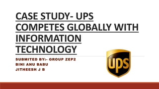 CASE STUDY- UPS
COMPETES GLOBALLY WITH
INFORMATION
TECHNOLOGY
SUBMITED BY:- GROUP ZEP2
BINI ANU BABU
JITHEESH J B
 