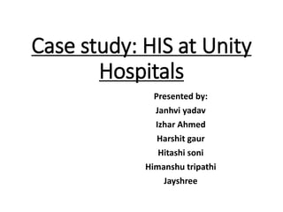 Case study: HIS at Unity
Hospitals
Presented by:
Janhvi yadav
Izhar Ahmed
Harshit gaur
Hitashi soni
Himanshu tripathi
Jayshree
 