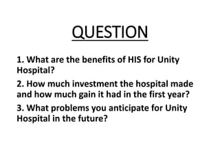 QUESTION
1. What are the benefits of HIS for Unity
Hospital?
2. How much investment the hospital made
and how much gain it had in the first year?
3. What problems you anticipate for Unity
Hospital in the future?
 