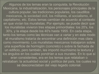 Algunos de los temas eran la conquista, la Revolución
Mexicana, la industrialización, los personajes principales de la
cultura popular, las tradiciones populares, los caudillos
mexicanos, la sociedad civil, los militares, el socialismo, el
capitalismo, etc. Estos temas cambian de acuerdo al contexto
en que vivían los muralistas. Por ejemplo, se puede decir que
los muralistas vivieron tres etapas primordiales: los 20's, los
30's, y la etapa desde los 40's hasta 1955. En cada etapa,
tanto los temas como las técnicas van a variar y en este modo
el muralismo trataría de encontrar una definición mas clara
como movimiento. Los muralistas mexicanos trabajaron sobre
una superficie de hormigón (concreto) o sobre la fachada de
un edificio, pero también, les importó muchísimo la textura y
los ángulos en los cuales pondrían a sus murales. En lo que sí
eran consistentes, era en los temas que relataban o
retrataban: la actualidad social y política del país, los cuales no
se desconectaban del viejo legado colonial.
 