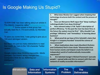 ©2013 LHST sarl 
Is Google Making Us Stupid? 
“EVERYONE has been talking about an article in 
The Atlantic magazine called "Is Google Making 
Us Stupid?" Some subset of that group has 
actually read the 4,175-word article, by Nicholas 
Carr. 
To save you some time, I was going to give you a 
100-word abridged version. 
But there are just too many distractions to read 
that much. So here is the 140-character Twitter 
version … 
Google makes deep thinking impossible. Media 
changes. Our brains' wiring changes too. 
Computers think for us, flattening our 
intelligence.” 
AMON DARLIN 
1. What does Nicolas Carr suggest when implying that 
technology structures both the content and the process of 
thought? 
3. How can Maryanne Wolf argue that “deep reading is 
indistinguishable from deep thinking?” 
3. How relevant today is F.W. Taylor’s description of 
perfect efficiency, “In the past the man has been first, in 
the future the system must be first.” Why shouldn’t we 
privilege “efficiency” and “immediacy” in learning about 
business? 
4. What proof do we have of Eric Schmidt’s claim that 
Google is a company founded “around the science of 
measurement?” 
5. What implications does Lewis Mumford (Technics 
and Civilization) find in how clocks “disassociate time 
from human events and helped create the belief in an 
independent world of mathematically measurable 
sequences?” 
6. Are talented manger’s Richard Foreman’s ‘pancake 
people’—spread wide and thin to connect with that vast 
network of readily accessible information?” 
Introduction Information 
Systems 
The 
Problem 
Data and 
Information 
The 
Deliverables 
 