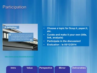 • Choose a topic for Scop.it, paper.li, 
©2013 LHST sarl 
etc. 
• Curate and make it your own (title, 
link, analysis) 
• Participate in the discussion! 
• Evaluation : le 05/12/2014 
http://www.scoop.it/t/mobile-business 
Intro Value Perspective Mirror Deliverables 
 