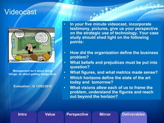 ©2013 LHST sarl 
Videocast 
• In your five minute videocast, incorporate 
testimony, pictures, give us your perspective 
on the strategic use of technology. Your case 
study should shed light on the following 
points: 
• How did the organization define the business 
problem? 
• What beliefs and prejudices must be put into 
question? 
• What figures, and what metrics made sense? 
• Which horizons define the state of the art 
today and tomorrow? 
• What visions allow each of us to frame the 
problem, understand the figures and reach 
out beyond the horizon? 
Management isn’t about doing 
things, its about getting things done 
Evaluation : le 13/02/2015 
Intro Value Perspective Mirror Deliverables 
