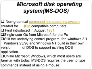 Microsoft disk operating
system(MS-DOS)
 Non-graphical command line operating system
created for IBM compatible computers
 First introduced in August 1981.
Single-user Os from Microsoft for the Pc
Still the underlying control program for windows 3.1
Windows 95/98 and Windows NT build in their own
version of DOS to support existing DOS
application.
Unlike Microsoft Windows, which most users are
familiar with today, MS-DOS requires the user to type
commands instead of using a mouse.
 