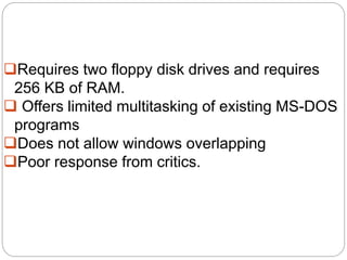 Requires two floppy disk drives and requires
256 KB of RAM.
 Offers limited multitasking of existing MS-DOS
programs
Does not allow windows overlapping
Poor response from critics.
 