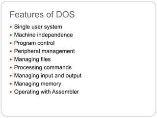 Features of DOS
 Single user system
 Machine independence
 Program control
 Peripheral management
 Managing files
 Processing commands
 Managing input and output
 Managing memory
 Operating with Assembler
 