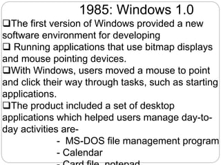 1985: Windows 1.0
The first version of Windows provided a new
software environment for developing
 Running applications that use bitmap displays
and mouse pointing devices.
With Windows, users moved a mouse to point
and click their way through tasks, such as starting
applications.
The product included a set of desktop
applications which helped users manage day-to-
day activities are-
- MS-DOS file management program
- Calendar
 