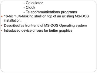  16-bit multi-tasking shell on top of an existing MS-DOS
installation.
• Described as front-end of MS-DOS Operating system
• Introduced device drivers for better graphics
- Calculator
- Clock
- Telecommunications programs
 