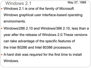 Windows 2.1
 Windows 2.1 is one of the family of Microsoft
Windows graphical user interface-based operating
environments.
 Windows/286 2.10 and Windows/386 2.10, less than a
year after the release of Windows 2.0.These versions
can take advantage of the specific features of
the Intel 80286 and Intel 80386 processors.
 A hard disk was required for the first time to install
Windows.
May 27, 1988
 