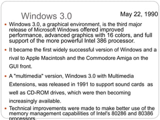 Windows 3.0
 Windows 3.0, a graphical environment, is the third major
release of Microsoft Windows offered improved
performance, advanced graphics with 16 colors, and full
support of the more powerful Intel 386 processor.
 It became the first widely successful version of Windows and a
rival to Apple Macintosh and the Commodore Amiga on the
GUI front.
 A "multimedia" version, Windows 3.0 with Multimedia
Extensions, was released in 1991 to support sound cards as
well as CD-ROM drives, which were then becoming
increasingly available.
 Technical improvements were made to make better use of the
memory management capabilities of Intel's 80286 and 80386
May 22, 1990
 