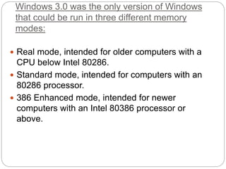 Windows 3.0 was the only version of Windows
that could be run in three different memory
modes:
 Real mode, intended for older computers with a
CPU below Intel 80286.
 Standard mode, intended for computers with an
80286 processor.
 386 Enhanced mode, intended for newer
computers with an Intel 80386 processor or
above.
 