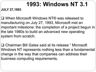 1993: Windows NT 3.1
JULY 27,1993
 When Microsoft Windows NT® was released to
manufacturing on July 27, 1993, Microsoft met an
important milestone: the completion of a project begun in
the late 1980s to build an advanced new operating
system from scratch.
 Chairman Bill Gates said at its release “ Microsoft
Windows NT represents nothing less than a fundamental
change in the way that companies can address their
business computing requirements,
 
