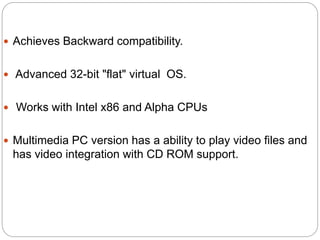  Achieves Backward compatibility.
 Advanced 32-bit "flat" virtual OS.
 Works with Intel x86 and Alpha CPUs
 Multimedia PC version has a ability to play video files and
has video integration with CD ROM support.
 