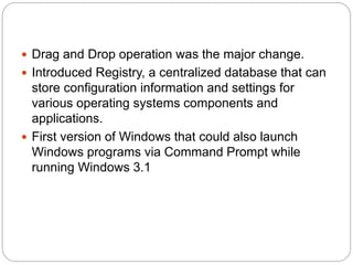  Drag and Drop operation was the major change.
 Introduced Registry, a centralized database that can
store configuration information and settings for
various operating systems components and
applications.
 First version of Windows that could also launch
Windows programs via Command Prompt while
running Windows 3.1
 