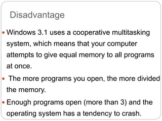 Disadvantage
 Windows 3.1 uses a cooperative multitasking
system, which means that your computer
attempts to give equal memory to all programs
at once.
 The more programs you open, the more divided
the memory.
 Enough programs open (more than 3) and the
operating system has a tendency to crash.
 